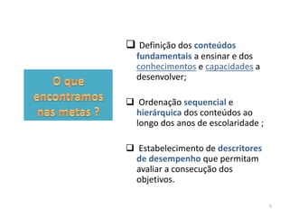 Definição dos conteúdos
fundamentais a ensinar e dos
conhecimentos e capacidades a
desenvolver;
 Ordenação sequencial e
hierárquica dos conteúdos ao
longo dos anos de escolaridade ;
 Estabelecimento de descritores
de desempenho que permitam
avaliar a consecução dos
objetivos.
5

 