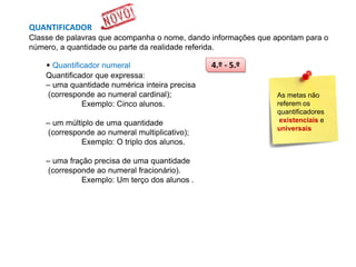 QUANTIFICADOR
Classe de palavras que acompanha o nome, dando informações que apontam para o
número, a quantidade ou parte da realidade referida.

• Quantificador numeral
Quantificador que expressa:
– uma quantidade numérica inteira precisa
(corresponde ao numeral cardinal);
Exemplo: Cinco alunos.
– um múltiplo de uma quantidade
(corresponde ao numeral multiplicativo);
Exemplo: O triplo dos alunos.
– uma fração precisa de uma quantidade
(corresponde ao numeral fracionário).
Exemplo: Um terço dos alunos .

4.º - 5.º

As metas não
referem os
quantificadores
existenciais e
universais

 