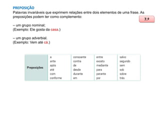 PREPOSIÇÃO
Palavras invariáveis que exprimem relações entre dois elementos de uma frase. As
preposições podem ter como complemento:
– um grupo nominal;
(Exemplo: Ele gosta da casa.)
– um grupo adverbial.
(Exemplo: Vem até cá.)

7.º

 