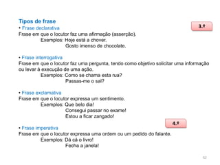 Tipos de frase
• Frase declarativa

3.º

Frase em que o locutor faz uma afirmação (asserção).
Exemplos: Hoje está a chover.
Gosto imenso de chocolate.
• Frase interrogativa
Frase em que o locutor faz uma pergunta, tendo como objetivo solicitar uma informação
ou levar à execução de uma ação.
Exemplos: Como se chama esta rua?
Passas-me o sal?

• Frase exclamativa
Frase em que o locutor expressa um sentimento.
Exemplos: Que belo dia!
Consegui passar no exame!
Estou a ficar zangado!
• Frase imperativa
Frase em que o locutor expressa uma ordem ou um pedido do falante.
Exemplos: Dá cá o livro!
Fecha a janela!

4.º

62

 