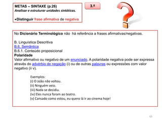 METAS – SINTAXE (p.26)
Analisar e estruturar unidades sintáticas.

3.º

Distinguir frase afirmativa de negativa.

No Dicionário Terminológico não há referência a frases afirmativas/negativas.
B. Linguística Descritiva
B.6. Semântica
B.6.1. Conteúdo proposicional
Polaridade
Valor afirmativo ou negativo de um enunciado. A polaridade negativa pode ser expressa
através do advérbio de negação (i) ou de outras palavras ou expressões com valor
negativo (ii v).
Exemplos:
(i) O João não voltou.
(ii) Ninguém veio.
(iii) Nada se decidiu.
(iv) Eles nunca foram ao teatro.
(v) Cansado como estou, eu quero lá ir ao cinema hoje!

63

 