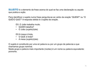 SUJEITO é o elemento da frase acerca do qual se faz uma declaração ou aquele
que pratica a ação.
Para identificar o sujeito numa frase pergunta-se ao verbo da oração “QUEM?” ou “O
QUÊ/O QUE?” A resposta obtida é o sujeito da oração.
EX: O João trabalha muito.
• QUEM trabalha?
• O João (sujeito)/(ele)
EX:A mesa é linda.
• O QUE é linda?
• A mesa (sujeito)/(ela)
O sujeito é constituído por uma só palavra ou por um grupo de palavras a que
chamamos grupo nominal.
Neste grupo a palavra mais importante (núcleo) é um nome ou palavra equivalente:
pronome.

71

 