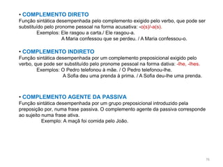 • COMPLEMENTO DIRETO
Função sintática desempenhada pelo complemento exigido pelo verbo, que pode ser
substituído pelo pronome pessoal na forma acusativa: -o(s)/-a(s).
Exemplos: Ele rasgou a carta./ Ele rasgou-a.
A Maria confessou que se perdeu. / A Maria confessou-o.

• COMPLEMENTO INDIRETO
Função sintática desempenhada por um complemento preposicional exigido pelo
verbo, que pode ser substituído pelo pronome pessoal na forma dativa: -lhe, -lhes.
Exemplos: O Pedro telefonou à mãe. / O Pedro telefonou-lhe.
A Sofia deu uma prenda à prima. / A Sofia deu-lhe uma prenda.

• COMPLEMENTO AGENTE DA PASSIVA
Função sintática desempenhada por um grupo preposicional introduzido pela
preposição por, numa frase passiva. O complemento agente da passiva corresponde
ao sujeito numa frase ativa.
Exemplo: A maçã foi comida pelo João.

76

 