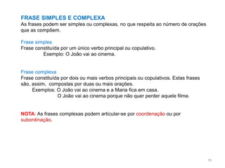 FRASE SIMPLES E COMPLEXA
As frases podem ser simples ou complexas, no que respeita ao número de orações
que as compõem.

Frase simples
Frase constituída por um único verbo principal ou copulativo.
Exemplo: O João vai ao cinema.

Frase complexa
Frase constituída por dois ou mais verbos principais ou copulativos. Estas frases
são, assim, compostas por duas ou mais orações.
Exemplos: O João vai ao cinema e a Maria fica em casa.
O João vai ao cinema porque não quer perder aquele filme.

NOTA: As frases complexas podem articular-se por coordenação ou por
subordinação.

79

 