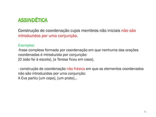 Construção de coordenação cujos membros não iniciais não são
introduzidos por uma conjunção.
Exemplos:
-frase complexa formada por coordenação em que nenhuma das orações
coordenadas é introduzida por conjunção:
[O João foi à escola], [a Teresa ficou em casa].
- construção de coordenação não frásica em que os elementos coordenados
não são introduzidos por uma conjunção:
A Eva partiu [um copo], [um prato]...

81

 