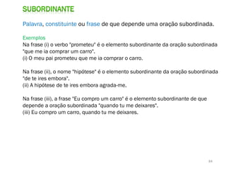 Palavra, constituinte ou frase de que depende uma oração subordinada.
Exemplos
Na frase (i) o verbo "prometeu" é o elemento subordinante da oração subordinada
"que me ia comprar um carro".
(i) O meu pai prometeu que me ia comprar o carro.
Na frase (ii), o nome "hipótese" é o elemento subordinante da oração subordinada
"de te ires embora".
(ii) A hipótese de te ires embora agrada-me.
Na frase (iii), a frase "Eu compro um carro" é o elemento subordinante de que
depende a oração subordinada "quando tu me deixares".
(iii) Eu compro um carro, quando tu me deixares.

84

 