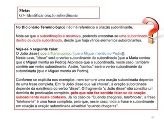 Metas
G7- Identificar oração subordinante
No Dicionário Terminológico não há referência a oração subordinante.
Note-se que a subordinação é recursiva, podendo encontrar-se uma subordinada
dentro de outra subordinada, desde que haja vários elementos subordinantes.
Veja-se o seguinte caso:
O João disse [ que a Maria contou [que o Miguel mentiu ao Pedro]].
Neste caso, "disse" será o verbo subordinante da subordinada [que a Maria contou
que o Miguel mentiu ao Pedro]. Acontece que a subordinada, neste caso, também
contém um verbo subordinante. Assim, "contou" será o verbo subordinante da
subordinada [que o Miguel mentiu ao Pedro].
Conforme se explicita nos exemplos, nem sempre uma oração subordinada depende
de uma frase completa. Em “o João disse que vai chover”, a oração subordinada
depende da existência do verbo “disse”. O fragmento “o João disse” não constitui um
domínio de predicação completo, pelo que não faz sentido falar-se de oração
subordinante neste contexto. Já no caso de “Quando chegares, telefono-te”, a frase
“telefono-te” é uma frase completa, pelo que, neste caso, toda a frase é subordinante
em relação à oração subordinada adverbial “quando chegares”.
85

 