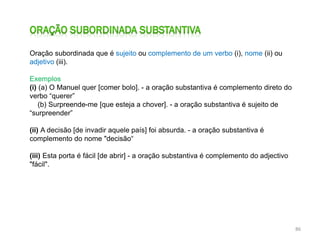 Oração subordinada que é sujeito ou complemento de um verbo (i), nome (ii) ou
adjetivo (iii).
Exemplos
(i) (a) O Manuel quer [comer bolo]. - a oração substantiva é complemento direto do
verbo “querer”
(b) Surpreende-me [que esteja a chover]. - a oração substantiva é sujeito de
“surpreender”
(ii) A decisão [de invadir aquele país] foi absurda. - a oração substantiva é
complemento do nome "decisão“
(iii) Esta porta é fácil [de abrir] - a oração substantiva é complemento do adjectivo
"fácil".

86

 