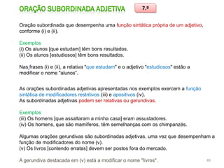 7.º
Oração subordinada que desempenha uma função sintática própria de um adjetivo,
conforme (i) e (ii).
Exemplos
(i) Os alunos [que estudam] têm bons resultados.
(ii) Os alunos [estudiosos] têm bons resultados.
Nas frases (i) e (ii), a relativa "que estudam" e o adjetivo "estudiosos" estão a
modificar o nome "alunos“.
As orações subordinadas adjetivas apresentadas nos exemplos exercem a função
sintática de modificadores restritivos (iii) e apositivos (iv).
As subordinadas adjetivas podem ser relativas ou gerundivas.

Exemplos
(iii) Os homens [que assaltaram a minha casa] eram assustadores.
(iv) Os homens, que são mamíferos, têm semelhanças com os chimpanzés.
Algumas orações gerundivas são subordinadas adjetivas, uma vez que desempenham a
função de modificadores do nome (v).
(v) Os livros [contendo erratas] devem ser postos fora do mercado.
A gerundiva destacada em (v) está a modificar o nome "livros".

89

 
