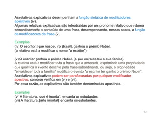 As relativas explicativas desempenham a função sintática de modificadores
apositivos (iv).
Algumas relativas explicativas são introduzidas por um pronome relativo que retoma
semanticamente o conteúdo de uma frase, desempenhando, nesses casos, a função
de modificadores da frase (v).
Exemplos
(iv) O escritor, [que nasceu no Brasil], ganhou o prémio Nobel.
(a relativa está a modificar o nome "o escritor")
(v) O escritor ganhou o prémio Nobel, [o que envaideceu a sua família].
A relativa está a modificar toda a frase que a antecede, exprimindo uma propriedade
que qualifica o evento descrito pela frase subordinante, ou seja, a propriedade
"envaidecer toda a família" modifica o evento "o escritor ter ganho o prémio Nobel“.
As relativas explicativas podem ser parafraseadas por qualquer modificador
apositivo, como se verifica em (vi) e (vii).
Por essa razão, as explicativas são também denominadas apositivas.
Exemplos
(vi) A literatura, [que é imortal], encanta os estudantes.
(vii) A literatura, [arte imortal], encanta os estudantes.
92

 