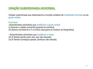 Oração subordinada que desempenha a função sintática de modificador da frase ou do
grupo verbal.
Exemplos
-Subordinadas adverbiais que modificam o grupo verbal:
(i) Usavas o cabelo comprido [quando te conheci].
(ii) Queria convidar-te a ir a minha casa [para te mostrar as fotografias].
- Subordinadas adverbiais que modificam a frase:
(iii) A Teresa perde outro ano, [se não estudar].
(iv) A Teresa consegue passar, [embora não estude].

93

 
