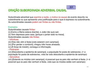 Subordinada adverbial que exprime a razão, o motivo (a causa) do evento descrito na
subordinante ou que apresenta uma justificação para o que é expresso na subordinante.
As subordinadas causais podem ser finitas ou não finitas.
Exemplos
Subordinadas causais finitas:
(i) [Como a Maria estava doente], o João não quis sair.
(ii) Vem depressa para casa, [porque o jantar está na mesa].
Subordinadas causais não finitas:
- Infinitivas:
(iii) Eles não vêm à festa [visto estarem com sarampo].
(iv) [Por perder o comboio], chegou três horas atrasada.
(v) [À força de insistir], consegui a informação.
- Participial:
(vi) [Descoberta a epidemia de sarampo], a população foi posta de sobreaviso. (= a
população foi posta de sobreaviso, visto ter sido descoberta a epidemia de sarampo)
- Gerundiva:
(vii) [Estando os miúdos com sarampo], é possível que os pais não venham à festa. (= é
possível que os pais não venham à festa, visto que os miúdos estão com sarampo)
94

 