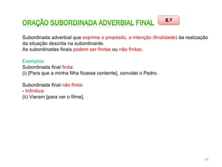 8.º
Subordinada adverbial que exprime o propósito, a intenção (finalidade) da realização
da situação descrita na subordinante.
As subordinadas finais podem ser finitas ou não finitas.
Exemplos
Subordinada final finita:
(i) [Para que a minha filha ficasse contente], convidei o Pedro.
Subordinada final não finita:
- Infinitiva:
(ii) Vieram [para ver o filme].

95

 
