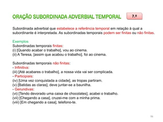 7.º
Subordinada adverbial que estabelece a referência temporal em relação à qual a
subordinante é interpretada. As subordinadas temporais podem ser finitas ou não finitas.
Exemplos
Subordinadas temporais finitas:
(i) [Quando acabar o trabalho], vou ao cinema.
(ii) A Teresa, [assim que acabou o trabalho], foi ao cinema.
Subordinadas temporais não finitas:
- Infinitiva:
(iii) [Até acabares o trabalho], a nossa vida vai ser complicada.
- Participiais:
(iv) [Uma vez conquistada a cidade], as tropas partiram.
(v) [Batidas as claras], deve juntar-se a baunilha.
- Gerundivas:
(vi) [Tendo devorado uma caixa de chocolates], acabei o trabalho.
(vii) [Chegando a casa], cruzei-me com a minha prima.
(viii) [Em chegando a casa], telefono-te.

96

 