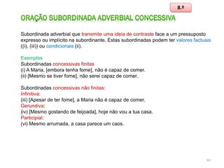 8.º

Subordinada adverbial que transmite uma ideia de contraste face a um pressuposto
expresso ou implícito na subordinante. Estas subordinadas podem ter valores factuais
((i), (iii)) ou condicionais (ii).
Exemplos
Subordinadas concessivas finitas
(i) A Maria, [embora tenha fome], não é capaz de comer.
(ii) [Mesmo se tiver fome], não serei capaz de comer.
Subordinadas concessivas não finitas:
Infinitiva:
(iii) [Apesar de ter fome], a Maria não é capaz de comer.
Gerundiva:
(iv) [Mesmo gostando de feijoada], hoje não vou a tua casa.
Participial:
(vi) Mesmo arrumada, a casa parece um caos.

97

 