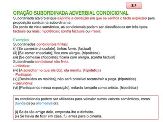 8.º
Subordinada adverbial que exprime a condição em que se verifica o facto expresso pela
proposição contida na subordinante.
Do ponto de vista semântico, as condicionais podem ser classificadas em três tipos:
factuais ou reais; hipotéticas; contra factuais ou irreais.
Exemplos
Subordinadas condicionais finitas:
(i) [Se comeste chocolate], tinhas fome. (factual)
(ii) [Se comer chocolate], fico com alergia. (hipotética)
(iii) [Se comesse chocolate], ficaria com alergia. (contra factual)
Subordinada condicional não finita:
- Infinitiva:
(iv) [A acreditar no que ele diz], ela mentiu. (hipotética)
- Participial:
(v) [Destruídos os moldes], não será possível reconstruir a peça. (hipotética)
- Gerundiva:
(vi) [Participando nessa exposição], estarás lançado como artista. (hipotética)
As condicionais podem ser utilizadas para veicular outros valores semânticos, como
dúvida (i) ou alternativa (ii):
(i) Se és tão amigo dele, empresta-lhe o dinheiro.
(ii) Se havia de ficar em casa, fui antes para o cinema.

98

 
