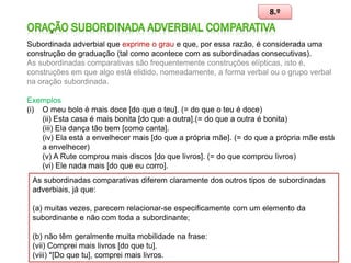8.º

Subordinada adverbial que exprime o grau e que, por essa razão, é considerada uma
construção de graduação (tal como acontece com as subordinadas consecutivas).
As subordinadas comparativas são frequentemente construções elípticas, isto é,
construções em que algo está elidido, nomeadamente, a forma verbal ou o grupo verbal
na oração subordinada.
Exemplos
(i) O meu bolo é mais doce [do que o teu]. (= do que o teu é doce)
(ii) Esta casa é mais bonita [do que a outra].(= do que a outra é bonita)
(iii) Ela dança tão bem [como canta].
(iv) Ela está a envelhecer mais [do que a própria mãe]. (= do que a própria mãe está
a envelhecer)
(v) A Rute comprou mais discos [do que livros]. (= do que comprou livros)
(vi) Ele nada mais [do que eu corro].
As subordinadas comparativas diferem claramente dos outros tipos de subordinadas
adverbiais, já que:
(a) muitas vezes, parecem relacionar-se especificamente com um elemento da
subordinante e não com toda a subordinante;
(b) não têm geralmente muita mobilidade na frase:
(vii) Comprei mais livros [do que tu].
(viii) *[Do que tu], comprei mais livros.

99

 