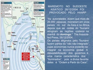 MAREMOTO NO SUDOESTE
ASIÁTICO 26/12/2004 FOI
PROVOCADO PELO HAARP
“As autoridades dizem que mais de
26.000 pessoas morreram em onze
países no sul da Ásia e na África,
depois que as ondas do Tsunami
atingiram as regiões costeira na
manhã do domingo.” The Associa-
ted Press, 28/12/2004.
Os países atigindos pelo Tsunami
fazem partes do “vão não integrado”,
cujas economias nunca poderão se
integrar na economia global. A
desestabilização dos governos é
uma marca característica dos
“Iluminados”, pois a divisa favorita
deles é “Ordem a Partir do Caos”.
 