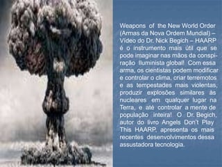Weapons of the New World Order
(Armas da Nova Ordem Mundial) –
Vídeo do Dr. Nick Begich – HAARP
é o instrumento mais útil que se
pode imaginar nas mãos da conspi-
ração Iluminista global! Com essa
arma, os cientistas podem modificar
e controlar o clima, criar terremotos
e as tempestades mais violentas,
produzir explosões similares às
nucleares em qualquer lugar na
Terra, e até controlar a mente de
população inteira! O Dr. Begich,
autor do livro Angels Don’t Play
This HAARP, apresenta os mais
recentes desenvolvimentos dessa
assustadora tecnologia.
 