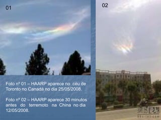 01 02
Foto nº 01 – HAARP aparece no céu de
Toronto no Canadá no dia 25/05/2008.
Foto nº 02 – HAARP aparece 30 minutos
antes do terremoto na China no dia
12/05/2008.
 