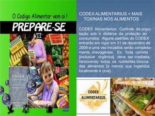 CODEX ALIMENTARIUS = MAIS
TOXINAS NOS ALIMENTOS
CODEX Alimentarius: Controle da popu-
lação sob o disfarce da proteção ao
consumidor. Alguns padrões do CODEX
entrarão em vigor em 31 de dezembro de
2009 e uma vez iniciados serão completa-
mente irrevogáveis. Ex: Toda comida
[inclusive orgânica] deve ser irradiada,
removendo todos os nutrientes tóxicos
das alimentos [a menos que ingeridos
localmente e crus].
 