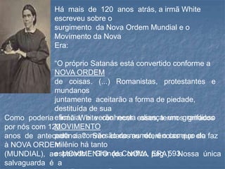 Há mais de 120 anos atrás, a irmã White
escreveu sobre o
surgimento da Nova Ordem Mundial e o
Movimento da Nova
Era:
“O próprio Satanás está convertido conforme a
NOVA ORDEM
de coisas. (...) Romanistas, protestantes e
mundanos
juntamente aceitarão a forma de piedade,
destituída de sua
eficácia, e verão nesta aliança um grandioso
MOVIMENTO
para a conversão do mundo, e o começo do
milênio há tanto
esperado.” Grande Conflito, pág. 593.
Como poderia irmã White conhecer esses termos grifados
por nós com 120
anos de antecedência? São claras as referências que ela faz
à NOVA ORDEM
(MUNDIAL), ao MOVIMENTO (da NOVA ERA). Nossa única
salvaguarda é a
 