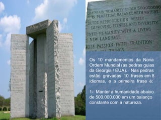 Os 10 mandamentos da Nova
Ordem Mundial (as pedras guias
da Geórgia / EUA). Nas pedras
estão gravadas 10 frases em 8
idiomas, e a primeira frase é:
1- Manter a humanidade abaixo
de 500.000.000 em um balanço
constante com a natureza.
 