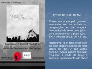 PROJETO BLUE BEAM
Projeto elaborado pelo governo
americano, em que se trata na
conspiração de criar imagens
holográficas de seres ou objetos
para se apresentar a população.
EX: A Volta de Jesus, OVNIs, etc.
Holograma já é feito, e consiste
em criar imagens através de raios
lasers em 3D. O que vocês
acham? Agora podem controlar
“fingindo” a vinda de Jesus e
supostos aparecimentos de OVNIs.
 