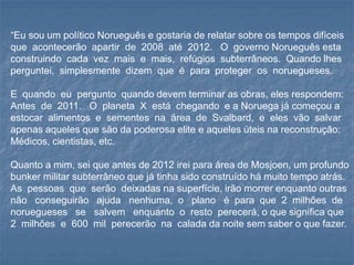 “Eu sou um político Norueguês e gostaria de relatar sobre os tempos difíceis
que acontecerão apartir de 2008 até 2012. O governo Norueguês esta
construindo cada vez mais e mais, refúgios subterrâneos. Quando lhes
perguntei, simplesmente dizem que é para proteger os noruegueses.
E quando eu pergunto quando devem terminar as obras, eles respondem:
Antes de 2011. O planeta X está chegando e a Noruega já começou a
estocar alimentos e sementes na área de Svalbard, e eles vão salvar
apenas aqueles que são da poderosa elite e aqueles úteis na reconstrução:
Médicos, cientistas, etc.
Quanto a mim, sei que antes de 2012 irei para área de Mosjoen, um profundo
bunker militar subterrâneo que já tinha sido construído há muito tempo atrás.
As pessoas que serão deixadas na superfície, irão morrer enquanto outras
não conseguirão ajuda nenhuma, o plano é para que 2 milhões de
noruegueses se salvem enquanto o resto perecerá, o que significa que
2 milhões e 600 mil perecerão na calada da noite sem saber o que fazer.
 