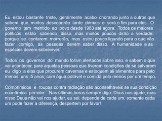 Eu estou bastante triste, geralmente acabo chorando junto a outros que
sabem que muitos descobrirão tarde demais e será o fim para eles. O
governo tem mentido ao povo desde 1983 até agora. Todos os maiores
políticos estão sabendo disso, mas muitos poucos dirão a verdade,
porque se contarem morrerão, mas estou pouco ligando para o que vão
fazer comigo, as pessoas devem saber disso. A humanidade e as
espécies devem sobreviver.
Todos os governos do mundo foram alertados sobre isso, e sabem o que
vai acontecer, para aquelas pessoas que tiverem condições de se salvarem
eu digo a elas que procurem cavernas e estoquem ali alimentos para pelo
menos uns 5 anos, com água potável e comida pelo menos por um tempo.
Comprimidos e roupas contra radiação são aconselháveis se sua condição
econômica permite. Nas últimas horas sempre digo: Deus nos ajude, mas
nisso Deus não vai nos ajudar, eu sei, depende de cada um, somente cada
um pode fazer a diferença, despertem por favor!
 