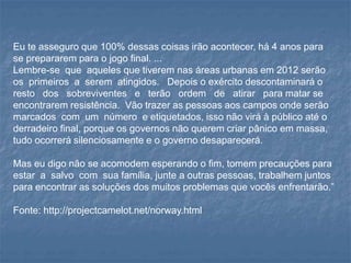 Eu te asseguro que 100% dessas coisas irão acontecer, há 4 anos para
se prepararem para o jogo final. ...
Lembre-se que aqueles que tiverem nas áreas urbanas em 2012 serão
os primeiros a serem atingidos. Depois o exército descontaminará o
resto dos sobreviventes e terão ordem de atirar para matar se
encontrarem resistência. Vão trazer as pessoas aos campos onde serão
marcados com um número e etiquetados, isso não virá à público até o
derradeiro final, porque os governos não querem criar pânico em massa,
tudo ocorrerá silenciosamente e o governo desaparecerá.
Mas eu digo não se acomodem esperando o fim, tomem precauções para
estar a salvo com sua família, junte a outras pessoas, trabalhem juntos
para encontrar as soluções dos muitos problemas que vocês enfrentarão.”
Fonte: http://projectcamelot.net/norway.html
 