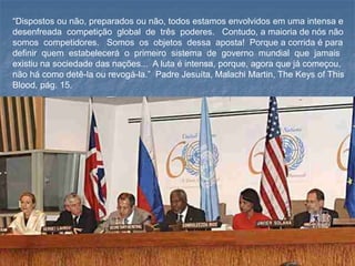 “Dispostos ou não, preparados ou não, todos estamos envolvidos em uma intensa e
desenfreada competição global de três poderes. Contudo, a maioria de nós não
somos competidores. Somos os objetos dessa aposta! Porque a corrida é para
definir quem estabelecerá o primeiro sistema de governo mundial que jamais
existiu na sociedade das nações... A luta é intensa, porque, agora que já começou,
não há como detê-la ou revogá-la.” Padre Jesuíta, Malachi Martin, The Keys of This
Blood, pág. 15.
 