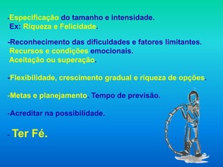 -Especificaçãodo tamanho e intensidade.
Ex: Riqueza e Felicidade.

-Reconhecimento das dificuldades e fatores limitantes.
 Recursos e condições emocionais.
 Aceitação ou superação.

-Flexibilidade, crescimento gradual e riqueza de opções.

-Metas e planejamento. Tempo de previsão.

-Acreditar na possibilidade.

- Ter   Fé.
 