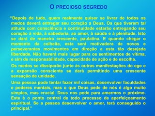 O PRECIOSO SEGREDO
“Depois de tudo, quem realmente quiser se livrar de todos os
medos deverá entregar seu coração a Deus. Os que tiverem tal
atitude com consciência e continuidade estarão entregando seu
coração à vida, à sabedoria, ao amor, à saúde e à plenitude. Isto
se dará de maneira crescente, paulatina. E quando chegar o
momento da colheita, esta será motivadora de novos e
perseverantes movimentos em direção a esta tão desejada
liberdade. Não haverá mais lugar para os sentimentos de vítima,
e sim de responsabilidade, capacidade de ação e de escolha.
 Os medos se dissiparão junto às outras manifestações do ego e
a expansão consciente se dará permitindo uma crescente
sensação de unidade.
 Uma pessoa pode tentar fazer mil coisas, desenvolver faculdades
e poderes mentais, mas o que Deus pede de nós é algo muito
simples, mas crucial. Deus nos pede para amarmos o próximo.
Este é o ponto central de todo processo de aperfeiçoamento
espiritual. Se a pessoa desenvolver o amor, terá conseguido o
principal.”
 