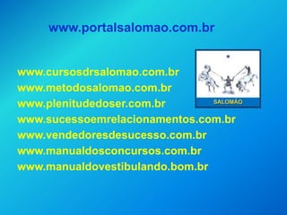 www.portalsalomao.com.br


www.cursosdrsalomao.com.br
www.metodosalomao.com.br
www.plenitudedoser.com.br
www.sucessoemrelacionamentos.com.br
www.vendedoresdesucesso.com.br
www.manualdosconcursos.com.br
www.manualdovestibulando.bom.br
 