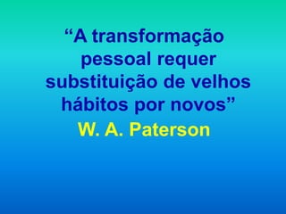 “A transformação
    pessoal requer
substituição de velhos
 hábitos por novos”
   W. A. Paterson
 