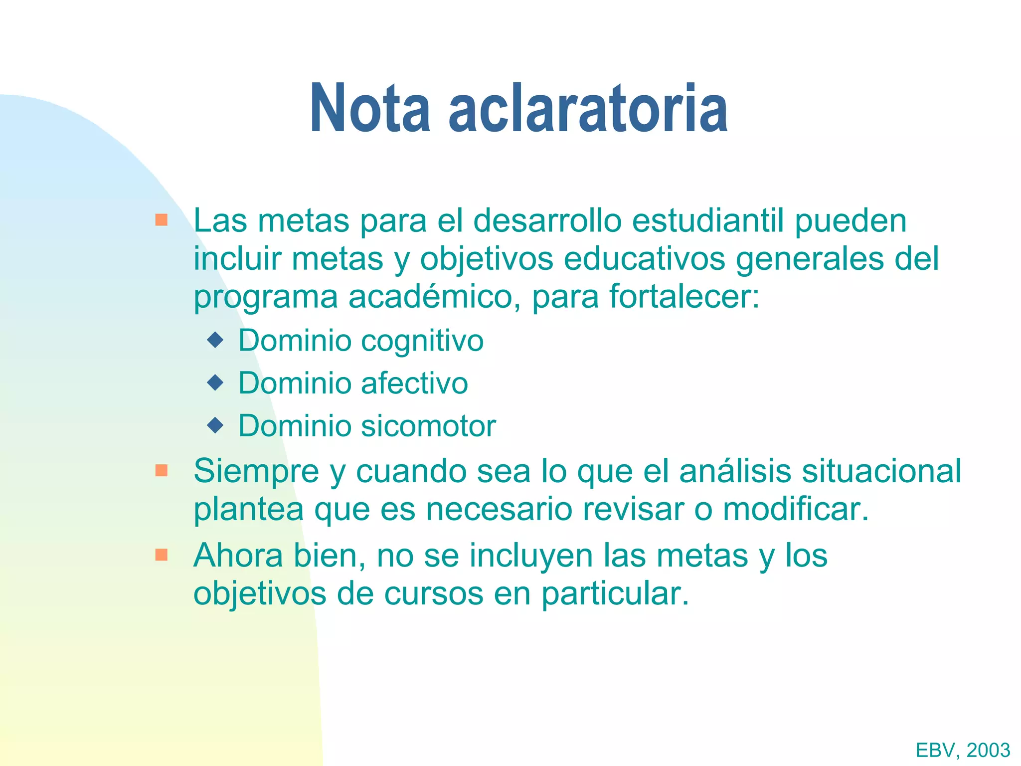 Nota aclaratoria Las metas para el desarrollo estudiantil pueden incluir metas y objetivos educativos generales del programa académico, para fortalecer: Dominio cognitivo Dominio afectivo Dominio sicomotor Siempre y cuando sea lo que el análisis situacional plantea que es necesario revisar o modificar. Ahora bien, no se incluyen las metas y los objetivos de cursos en particular. EBV, 2003 