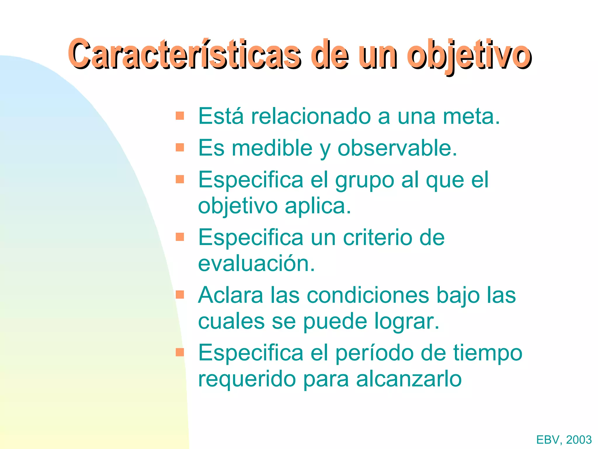 Características de un objetivo Está relacionado a una meta. Es medible y observable. Especifica el grupo al que el objetivo aplica. Especifica un criterio de evaluación. Aclara las condiciones bajo las cuales se puede lograr. Especifica el período de tiempo requerido para alcanzarlo EBV, 2003 