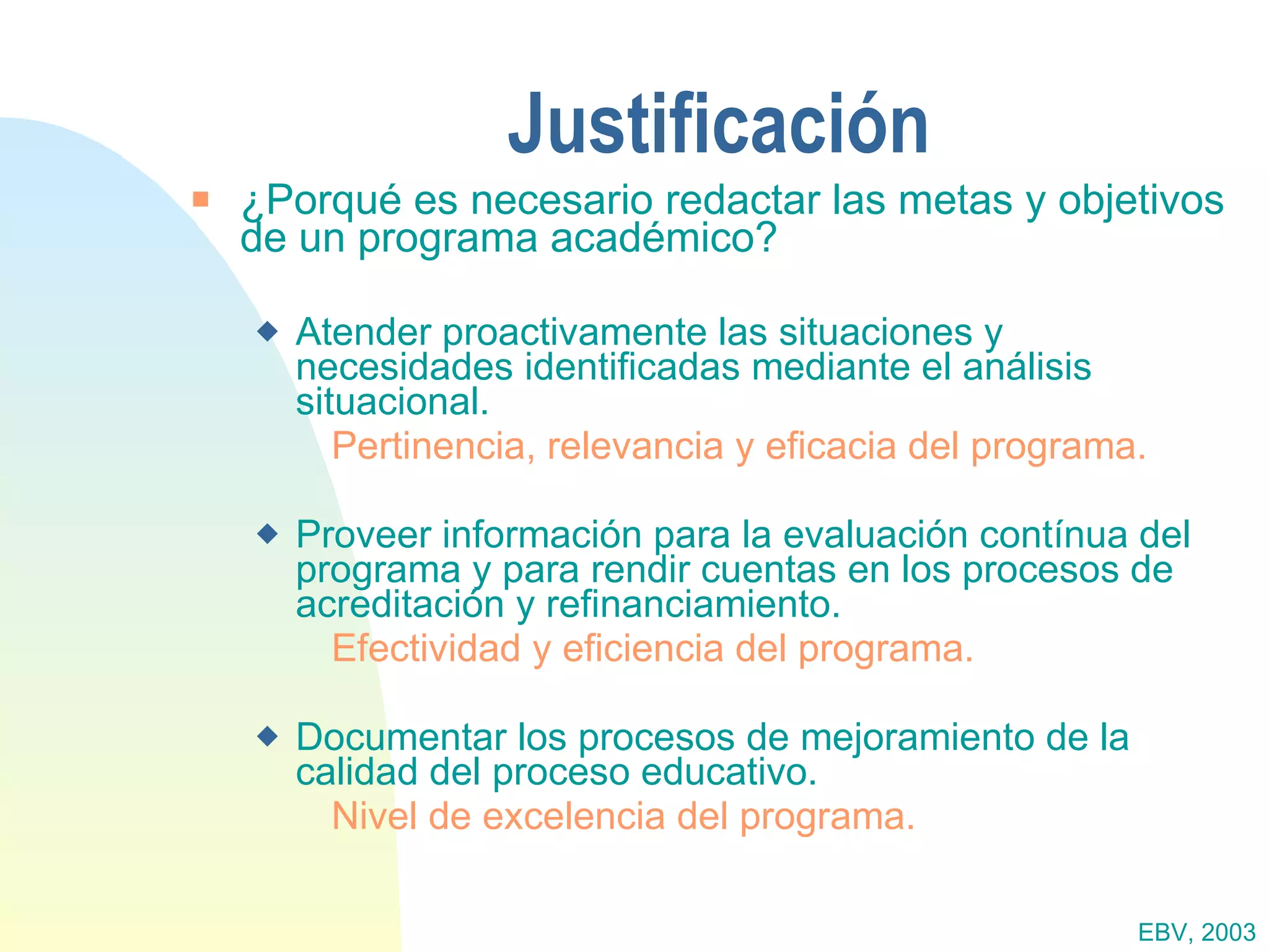 Justificación ¿Porqué es necesario redactar las metas y objetivos de un programa académico? Atender proactivamente las situaciones y  necesidades identificadas mediante el análisis situacional.  Pertinencia, relevancia y eficacia del programa. Proveer información para la evaluación contínua del programa y para rendir cuentas en los procesos de acreditación y refinanciamiento.  Efectividad y eficiencia del programa. Documentar los procesos de mejoramiento de la calidad del proceso educativo.  Nivel de excelencia del programa. EBV, 2003 