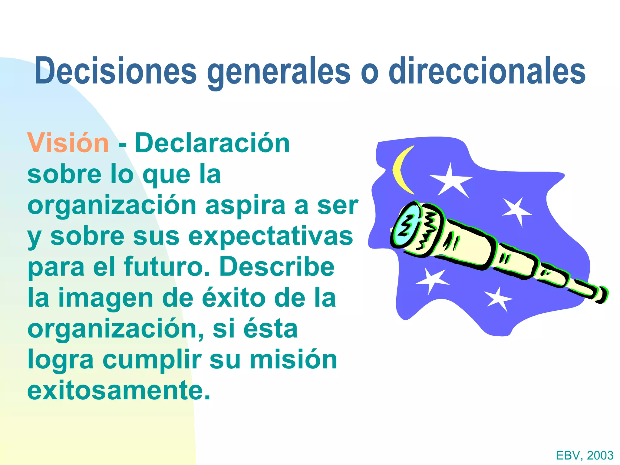 Decisiones generales o direccionales Visión  - Declaración sobre lo que la organización aspira a ser y sobre sus expectativas para el futuro. Describe la imagen de éxito de la organización, si ésta logra cumplir su misión exitosamente. EBV, 2003 