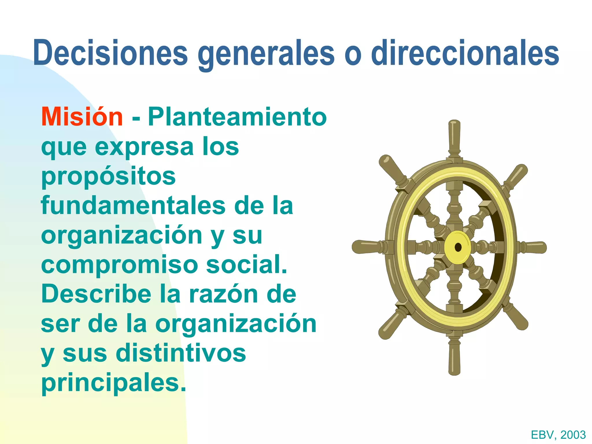 Decisiones generales o direccionales Misión  - Planteamiento que expresa los propósitos fundamentales de la organización y su compromiso social.  Describe la razón de ser de la organización y sus distintivos principales. EBV, 2003 
