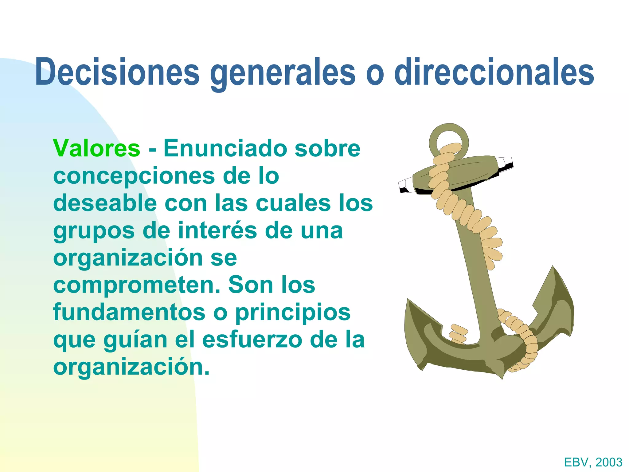 Decisiones generales o direccionales Valores  - Enunciado sobre concepciones de lo deseable con las cuales los grupos de interés de una organización se comprometen. Son los fundamentos o principios que guían el esfuerzo de la organización. EBV, 2003 