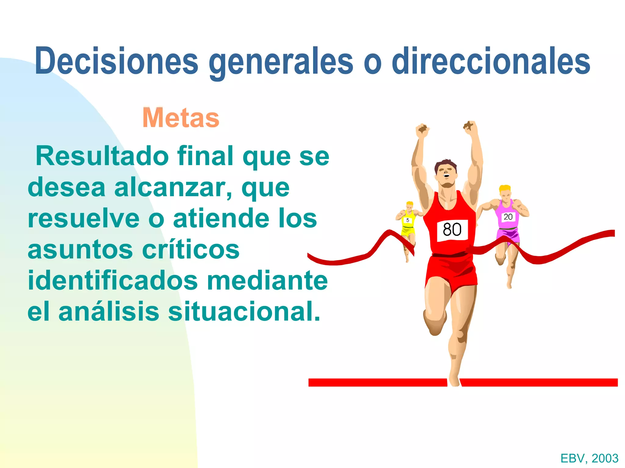 Decisiones generales o direccionales Metas   Resultado final que se desea alcanzar, que resuelve o atiende los asuntos críticos identificados mediante el análisis situacional. EBV, 2003 