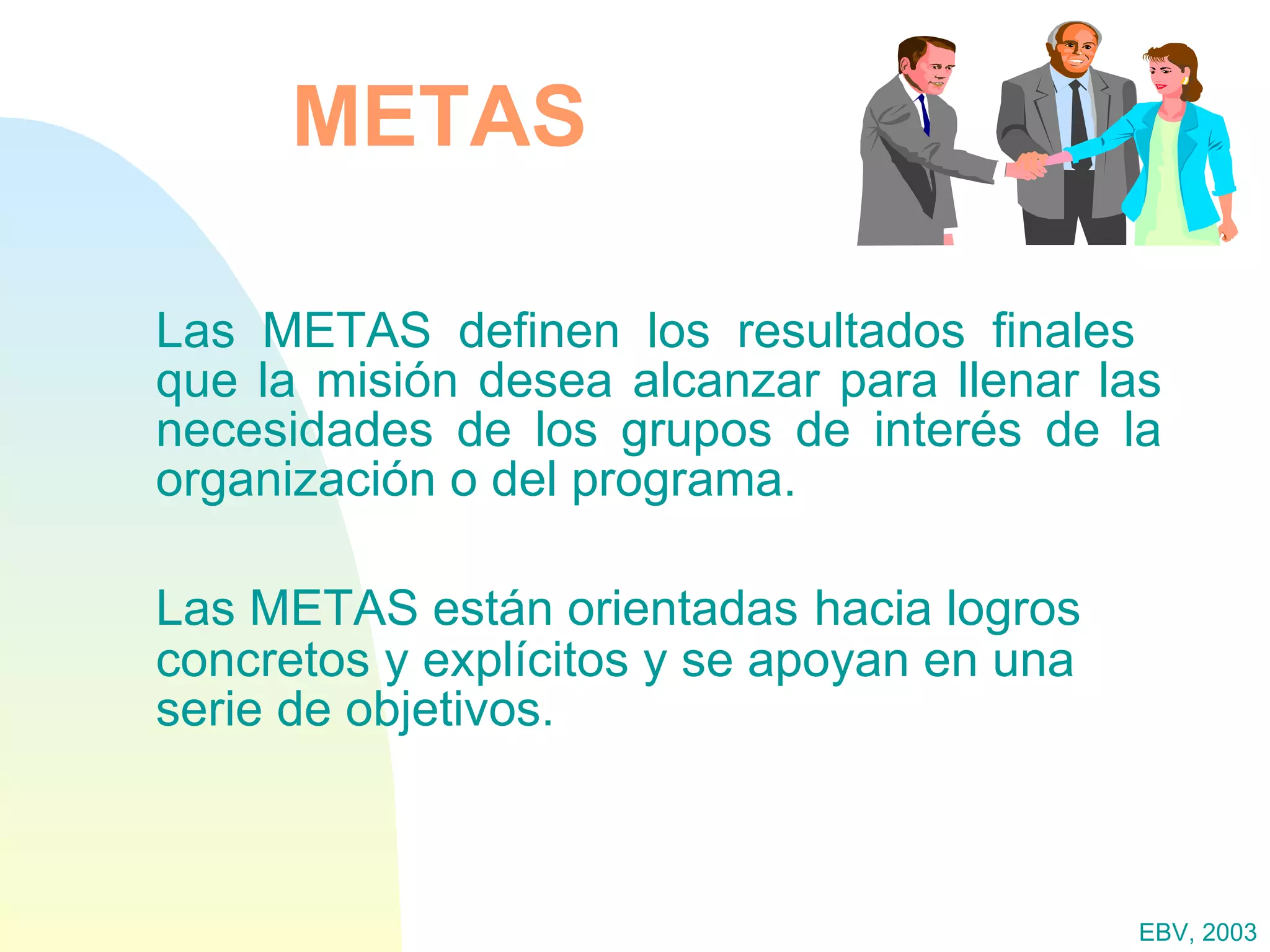 METAS Las METAS definen los resultados finales  que la misión desea alcanzar para llenar las necesidades de los grupos de interés de la organización o del programa. Las METAS están orientadas   hacia logros concretos y explícitos y se apoyan en una serie de objetivos. EBV, 2003 