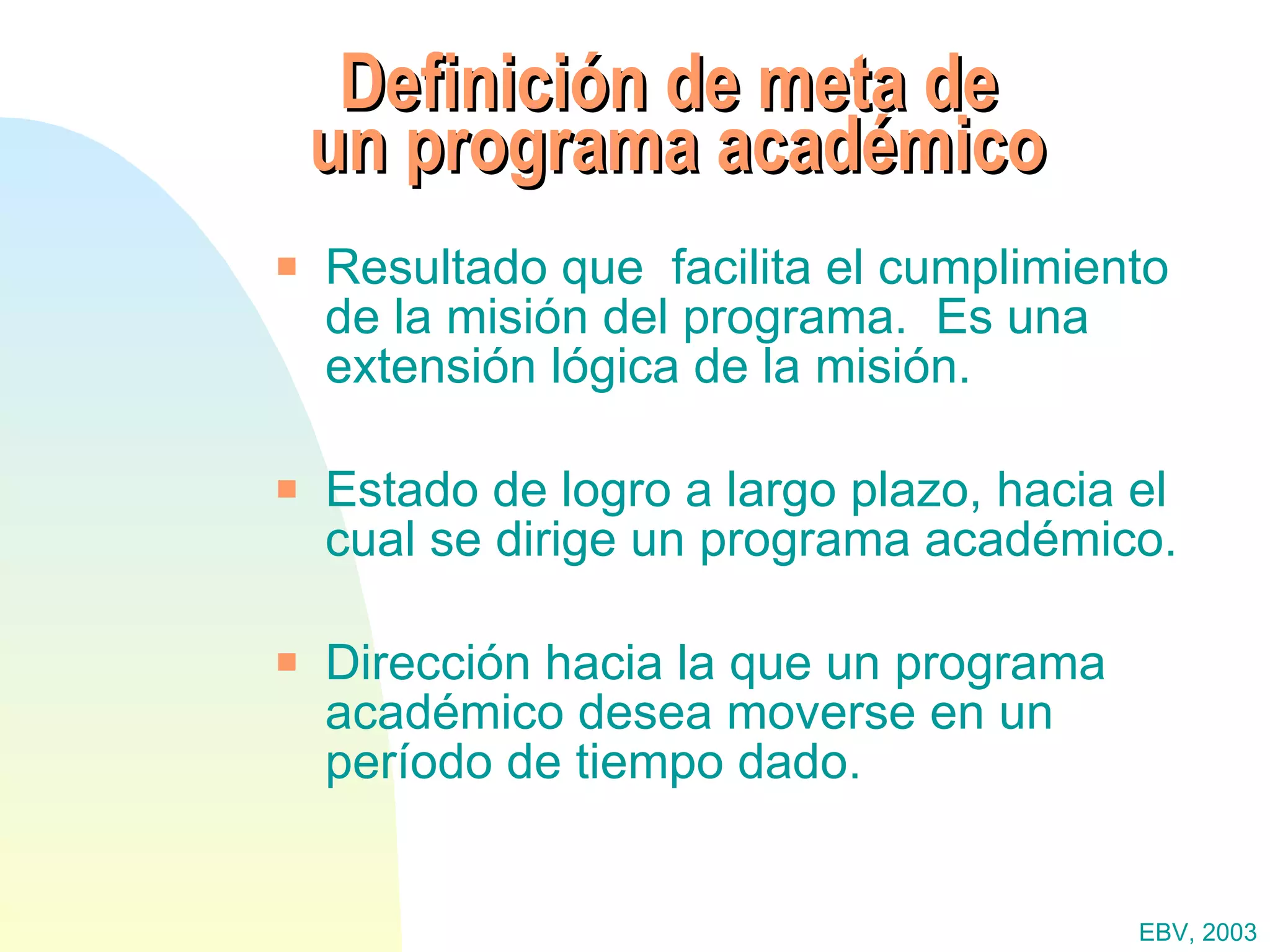 Definición de meta de  un programa académico Resultado que  facilita el cumplimiento de la misión del programa.  Es una extensión lógica de la misión. Estado de logro a largo plazo, hacia el cual se dirige un programa académico. Dirección hacia la que un programa académico desea moverse en un período de tiempo dado. EBV, 2003 