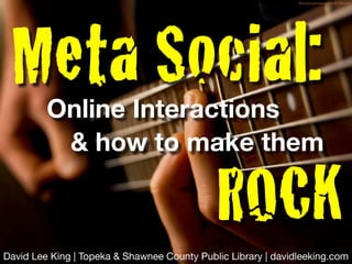 ﬂickr.com/photos/jsome1/477085398/




 Meta Social:
         Online Interactions
          & how to make them

                                             ROCK
David Lee King | Topeka & Shawnee County Public Library | davidleeking.com
 