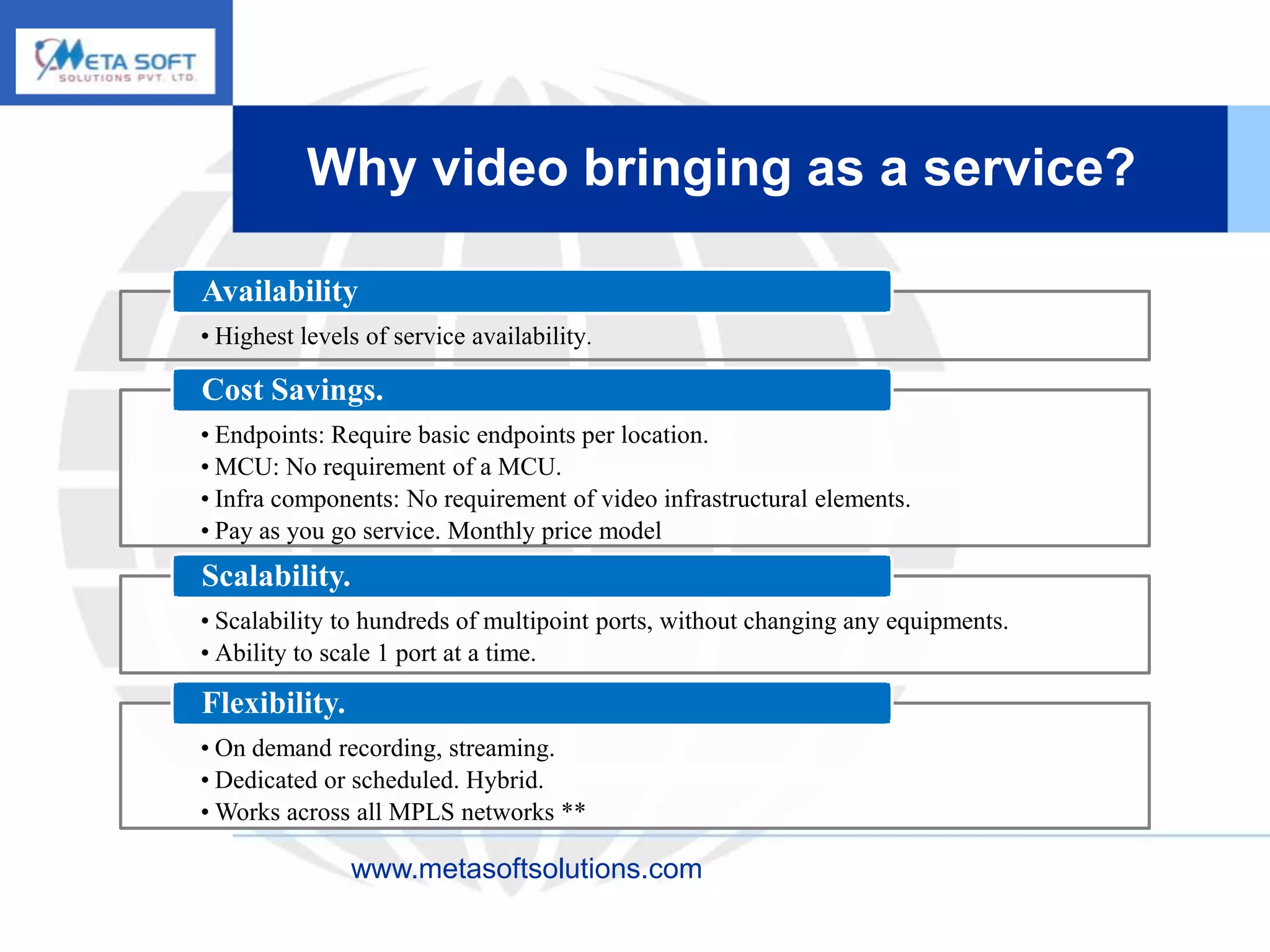 Why video bringing as a service?

Availability
• Highest levels of service availability.

Cost Savings.
• Endpoints: Require basic endpoints per location.
• MCU: No requirement of a MCU.
• Infra components: No requirement of video infrastructural elements.
• Pay as you go service. Monthly price model
Scalability.
• Scalability to hundreds of multipoint ports, without changing any equipments.
• Ability to scale 1 port at a time.

Flexibility.
• On demand recording, streaming.
• Dedicated or scheduled. Hybrid.
• Works across all MPLS networks **

               www.metasoftsolutions.com
 