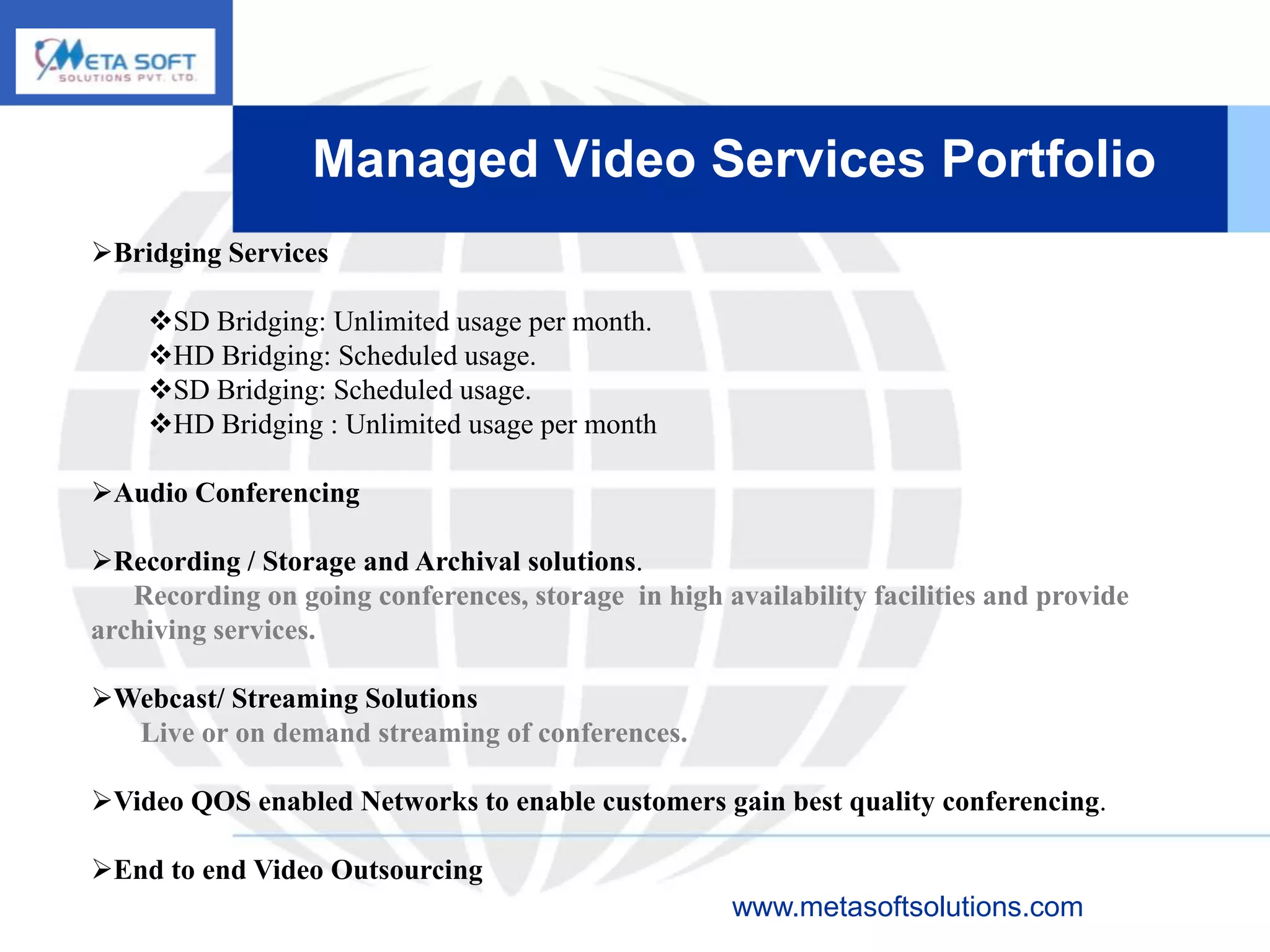 Managed Video Services Portfolio
Bridging Services

    SD Bridging: Unlimited usage per month.
    HD Bridging: Scheduled usage.
    SD Bridging: Scheduled usage.
    HD Bridging : Unlimited usage per month

Audio Conferencing

Recording / Storage and Archival solutions.
   Recording on going conferences, storage in high availability facilities and provide
archiving services.

Webcast/ Streaming Solutions
  Live or on demand streaming of conferences.

Video QOS enabled Networks to enable customers gain best quality conferencing.

End to end Video Outsourcing
                                                     www.metasoftsolutions.com
 