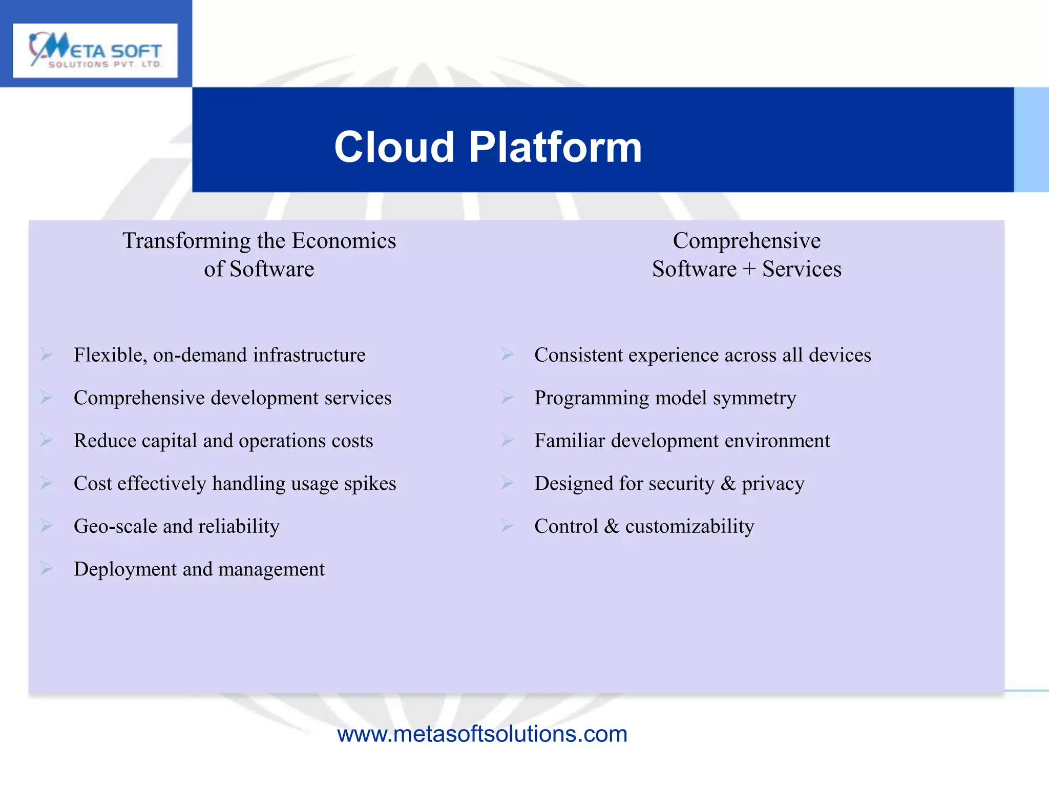 Cloud Platform
         Transforming the Economics                              Comprehensive
                 of Software                                   Software + Services


 Flexible, on-demand infrastructure           Consistent experience across all devices

 Comprehensive development services           Programming model symmetry

 Reduce capital and operations costs          Familiar development environment

 Cost effectively handling usage spikes       Designed for security & privacy

 Geo-scale and reliability                    Control & customizability

 Deployment and management




                                 www.metasoftsolutions.com
 