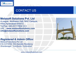 CONTACT US Metasoft Solutions Pvt. Ltd nLeague, Northwest Hall, NAC Campus,  Hitex,Hyderabad-500072 Tel/Fax: 040-23117802/ 3/ 4  URL  : www.metasoftsolutions.com  info@metasoftsolutions.com  Registered & Admin Office: Metasoft Solutions Pvt Ltd # 8-3-673/302 302,Saidatta Residency Shardanagar, Yusufguda, Hyderabad .   www.metasoftsolutions.com 